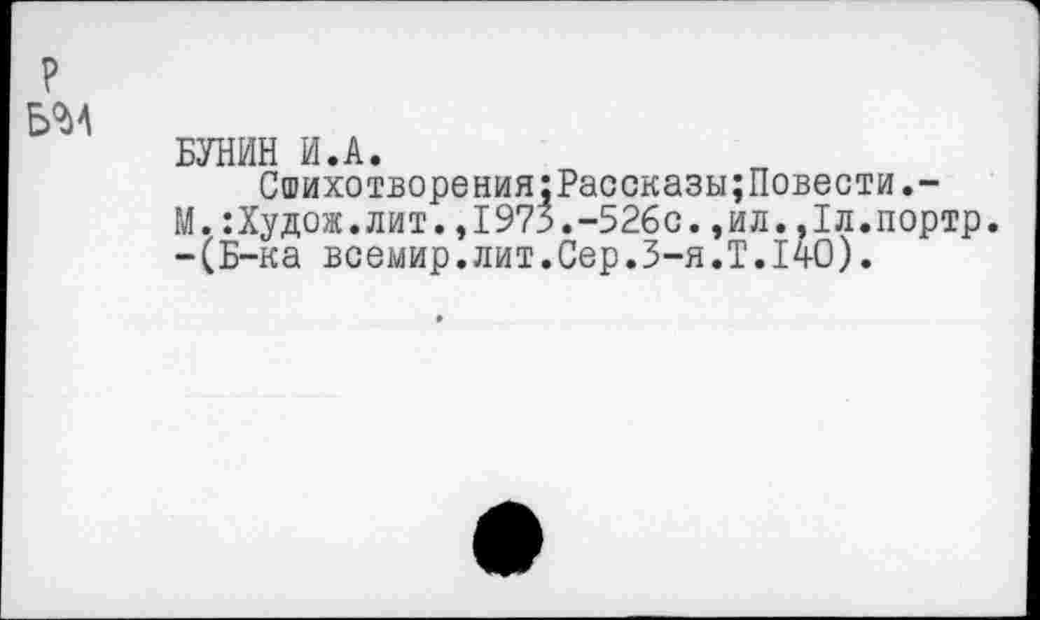 ﻿БУНИН И.А.
Сшихотворения:Рассказы;Повести.-М.:Худож.лит.,1973.-526с.,ил.,1л.портр. -(Б-ка всемир.лит.Сер.З-я.Т.14О).